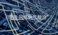 “清朗·网络戾气整治”专项行动启动，打击网络厕所、开盒挂人等行为