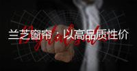 兰芝窗帘�：以高品质性价比惊艳行业