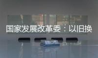 国家发展改革委：以旧换新补贴的家电产品增至12类