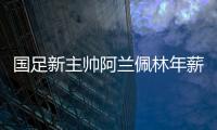 国足新主帅阿兰佩林年薪多少？曝佩林年薪超100万