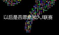 以后是否愿意加入J联赛？陈晋一
：未来的事情留给未来