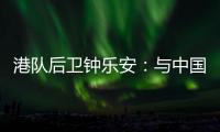 港队后卫钟乐安：与中国队的比赛像“德比”，大家充满期待