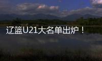 辽篮U21大名单出炉！张俊豪黄秋实领衔 内线新星让人期待