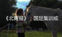 《北青报》：国足集训或3月底开始 4月结束