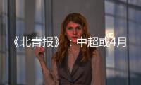《北青报》
：中超或4月下旬至11月中旬进行