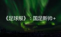 《足球报》：国足新帅+国足名单本周内同时揭晓