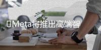 ​Meta将推出高端智能眼镜 售价或超千美元