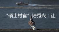 “硕士村官”陆秀兴：让“问题村”变为乡村治理示范村