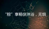 “粽”享畅快淋浴
，无惧炎热夏日