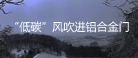 “低碳”风吹进铝合金门窗企业助力企业生根、萌芽