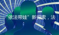 “依法带娃”新探索，法院跨区指导“甩手掌柜”