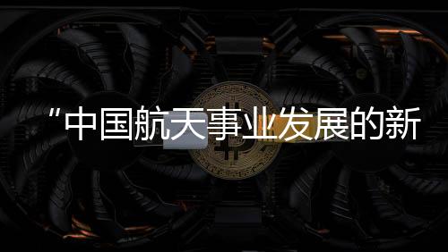 中国空间站建设不断取得进展