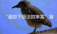 “遥控下级法院审案”背后：上级法院指导办案的边界