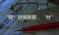 “钢”好装新厨，“材”好住新家	，卡利亚品质315钜惠大促火爆开启