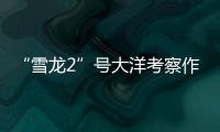 “雪龙2”号大洋考察作业完成，获取丰富海洋生物	、水体等样品