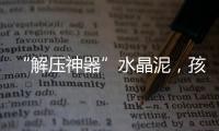 “解压神器”水晶泥，孩子能放心玩么�？