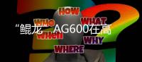 “鲲龙”AG600在高高原机场完成测试飞行