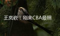 王岚嵚�：刚来CBA最照顾我的老大哥是西热 他对我们挺苛刻