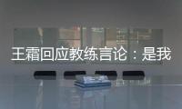 王霜回应教练言论：是我没有做好 辜负他期望