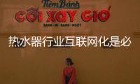 热水器行业互联网化是必然 跨界营销	，合作兼容不可少