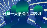 灶具十大品牌的“99划算节” 
，已经“万事俱备 只欠东风”