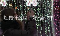 灶具什么牌子好?会“单兵作战”也能“联合作战”才是好品牌