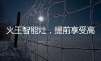 火王智能灶	，提前享受高质量智能厨房生活体验