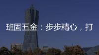 班固五金
：步步精心，打造产品零缺陷高端品牌