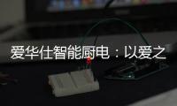 爱华仕智能厨电�：以爱之名，送母亲一个智能厨电吧