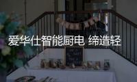 爱华仕智能厨电 缔造轻松烹饪	、尽享乐趣的现代厨房