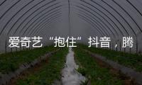 爱奇艺“抱住”抖音	，腾讯急不急?