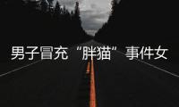 男子冒充“胖猫”事件女主被行政处罚，官方通报