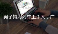 男子持刀列车上杀人，广铁集团通报