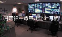 甘肃铅中毒患儿赴上海就医，医生初判	：排出要20