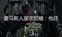 皇马新人屡次犯错：他还没那么成熟，别给太大压力