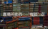 直播间卖药：“枷锁”在身
，难玩花样