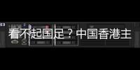 看不起国足�？中国香港主帅放狠：至少要拿个平局 肯定大胆攻出去
