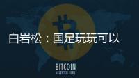 白岩松：国足玩玩可以 真踢就不灵了