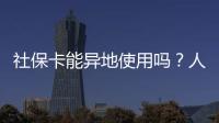 社保卡能异地使用吗？人社部回应