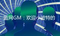 篮网GM：欢迎小波特的到来 他的经验对年轻球员是无价之宝