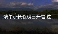 端午小长假明日开启 这些出行信息提前了解！