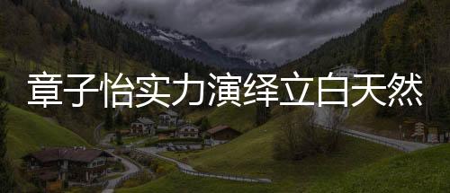 因为有了章子怡的实力赋能