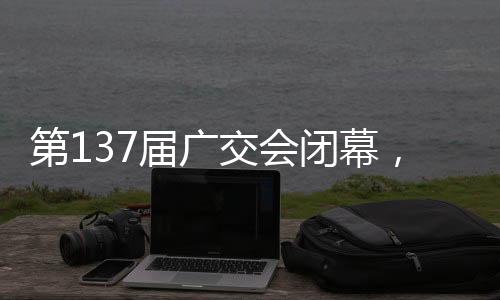 第137届广交会闭幕后