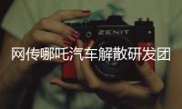 网传哪吒汽车解散研发团队：约200名员工正走离职流程