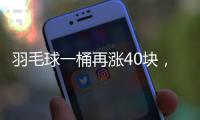 羽毛球一桶再涨40块，渠道商称高端球成本超170元	，“期货球”“八羽球”面世