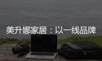 美升娜家居
：以一线品牌实力
，定义当代中国人的美学生活