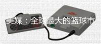 美媒：全球最大的篮球市场——中国的电视转播合同即将招标