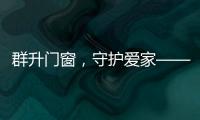 群升门窗，守护爱家——让家的味道团聚