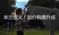 米兰恼火！加价购提升成本却仍难满足，22岁小将儿毛梦还能实现么