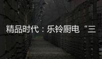 精品时代：乐铃厨电“三大战略”升级剑指何方